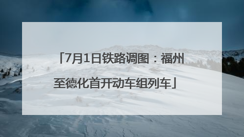 7月1日铁路调图：福州至德化首开动车组列车